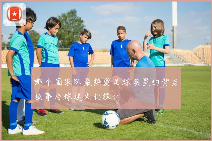 哪个国家队最热爱足球明星的背后故事与球迷文化探讨