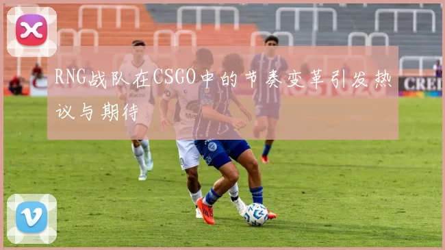 RNG战队在CSGO中的节奏变革引发热议与期待