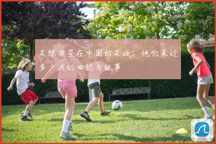 足球明星在中国的足迹：他们来过多少次的回忆与故事