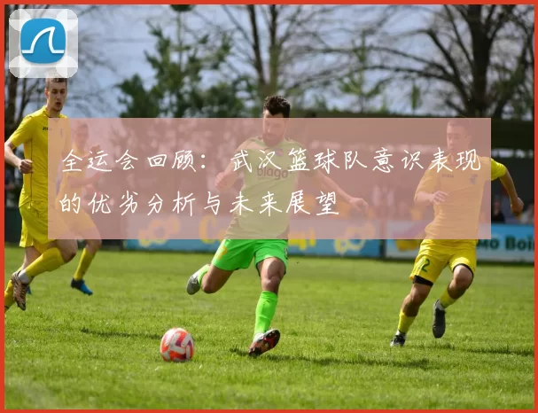 全运会回顾：武汉篮球队意识表现的优劣分析与未来展望
