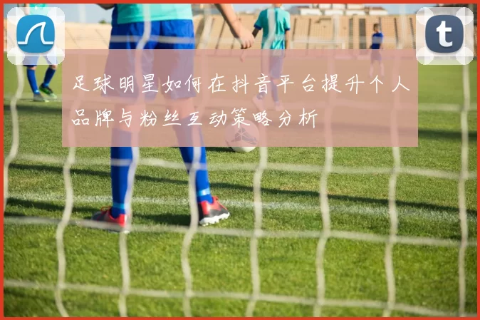 足球明星如何在抖音平台提升个人品牌与粉丝互动策略分析