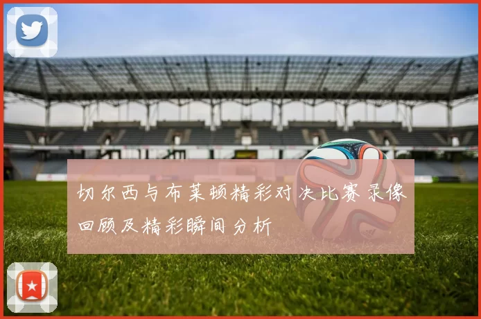 切尔西与布莱顿精彩对决比赛录像回顾及精彩瞬间分析