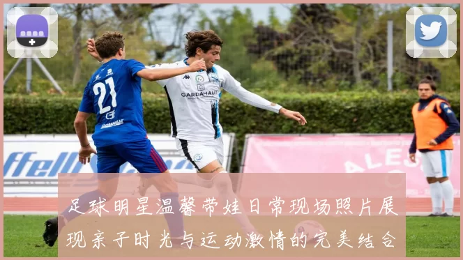 足球明星温馨带娃日常现场照片展现亲子时光与运动激情的完美结合