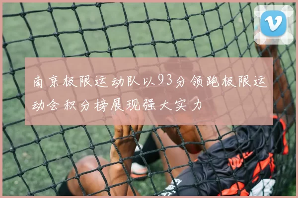 南京极限运动队以93分领跑极限运动会积分榜展现强大实力
