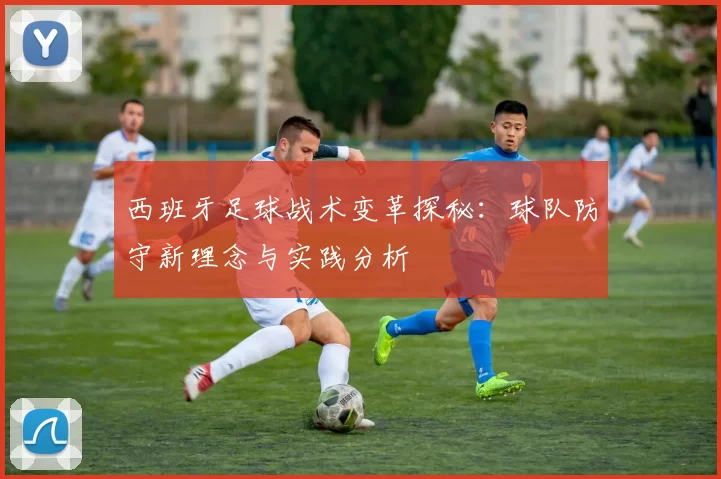 西班牙足球战术变革探秘：球队防守新理念与实践分析