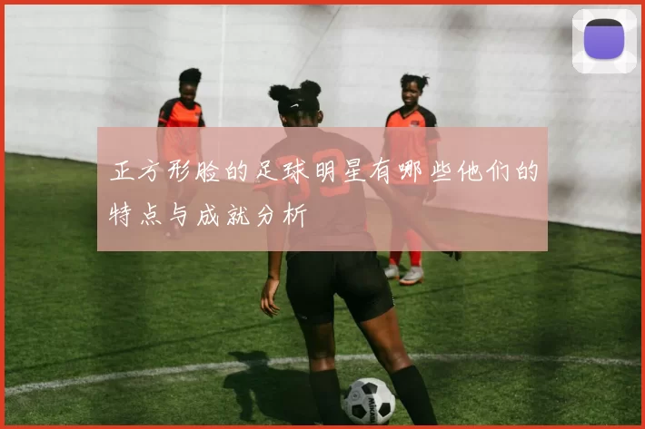 正方形脸的足球明星有哪些他们的特点与成就分析